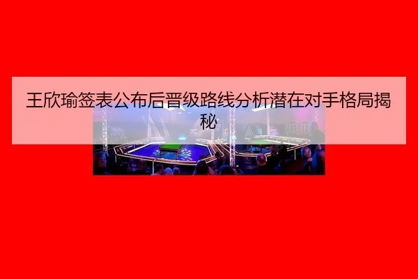 王欣瑜签表公布后晋级路线分析潜在对手格局揭秘